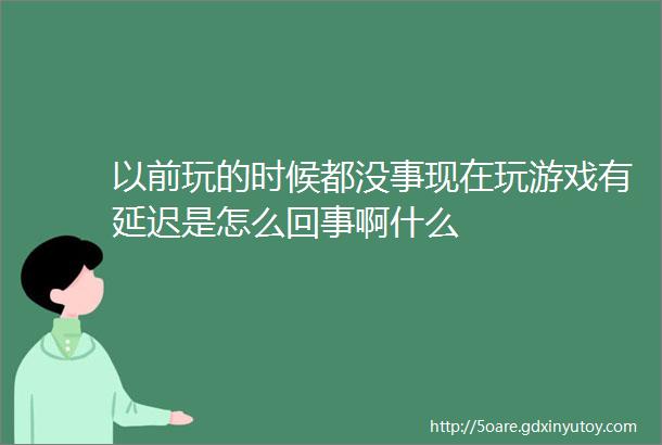 以前玩的时候都没事现在玩游戏有延迟是怎么回事啊什么