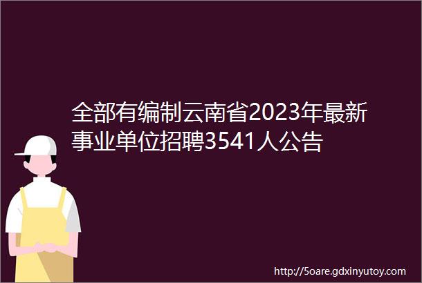 全部有编制云南省2023年最新事业单位招聘3541人公告