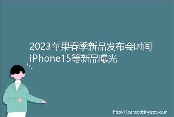 2023苹果春季新品发布会时间iPhone15等新品曝光